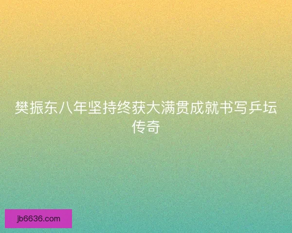 樊振东八年坚持终获大满贯成就书写乒坛传奇