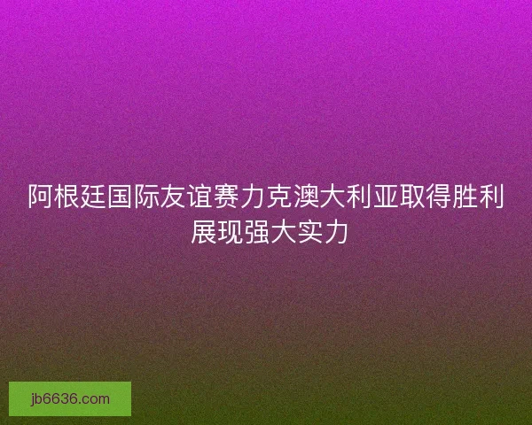 阿根廷国际友谊赛力克澳大利亚取得胜利 展现强大实力