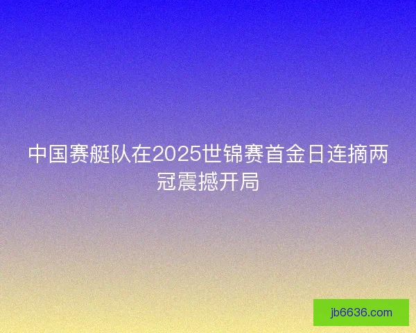 中国赛艇队在2025世锦赛首金日连摘两冠震撼开局