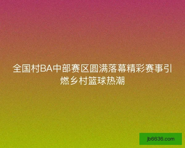 全国村BA中部赛区圆满落幕精彩赛事引燃乡村篮球热潮