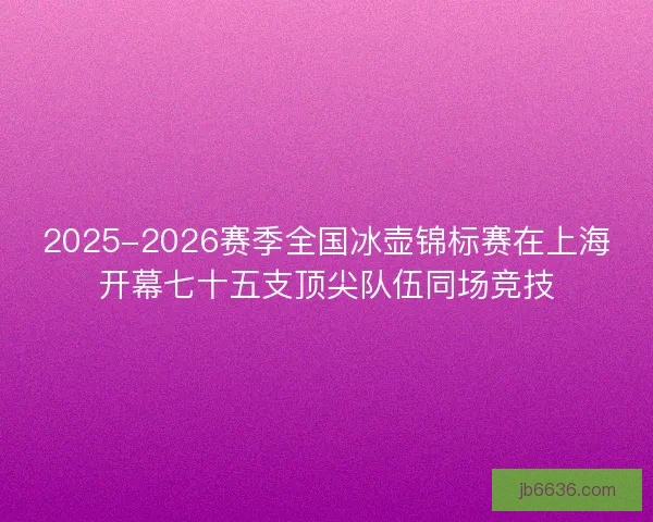 2025-2026赛季全国冰壶锦标赛在上海开幕七十五支顶尖队伍同场竞技