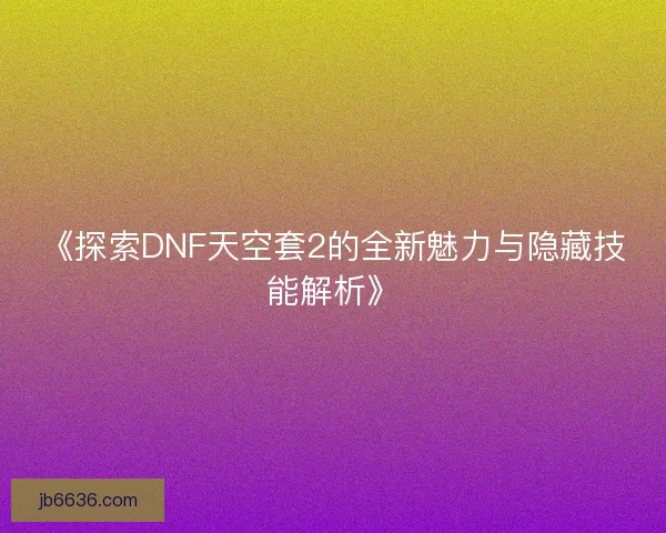 《探索DNF天空套2的全新魅力与隐藏技能解析》