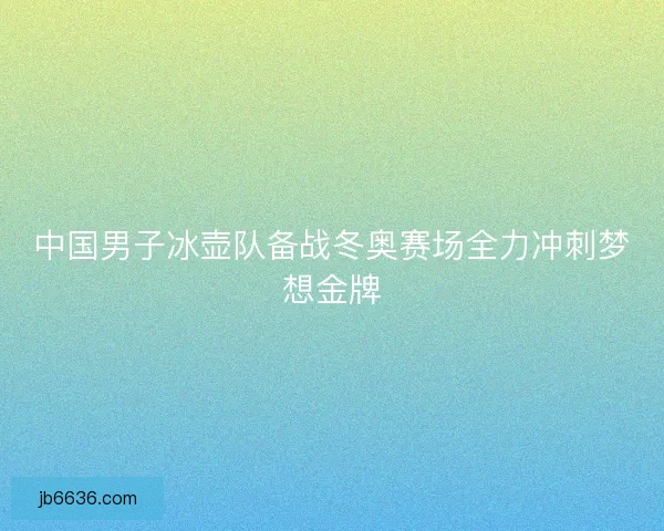 中国男子冰壶队备战冬奥赛场全力冲刺梦想金牌