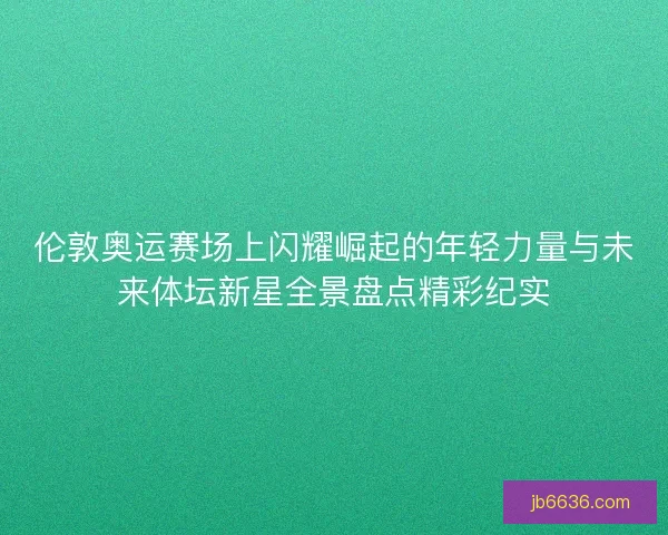 伦敦奥运赛场上闪耀崛起的年轻力量与未来体坛新星全景盘点精彩纪实