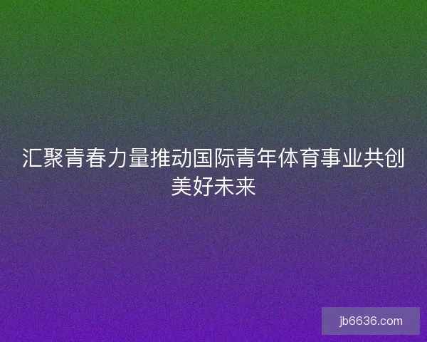 汇聚青春力量推动国际青年体育事业共创美好未来