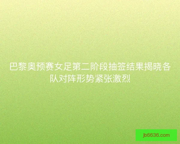 巴黎奥预赛女足第二阶段抽签结果揭晓各队对阵形势紧张激烈