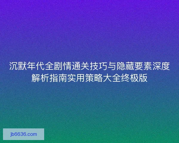 沉默年代全剧情通关技巧与隐藏要素深度解析指南实用策略大全终极版