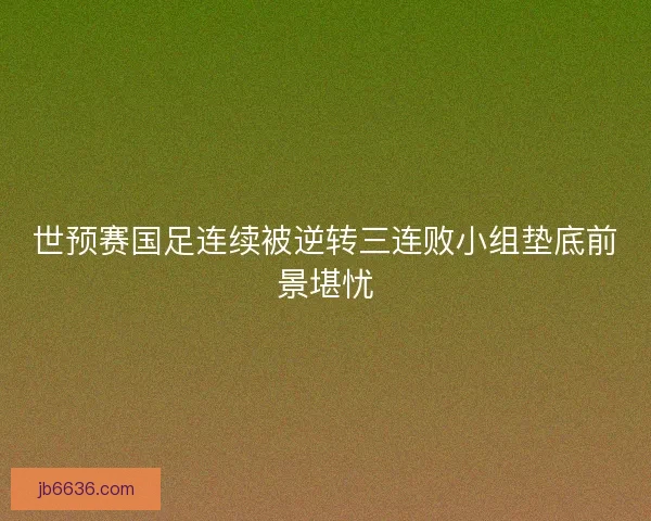 世预赛国足连续被逆转三连败小组垫底前景堪忧