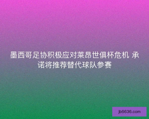 墨西哥足协积极应对莱昂世俱杯危机 承诺将推荐替代球队参赛