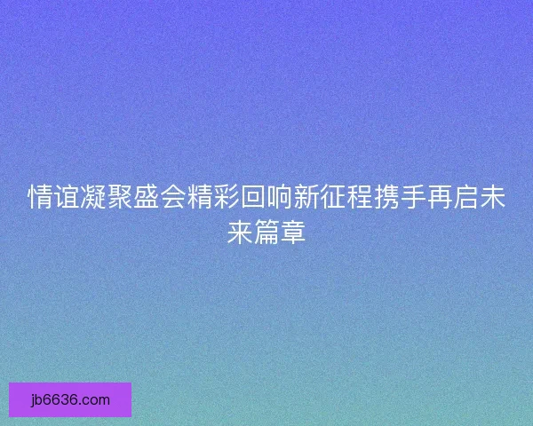 情谊凝聚盛会精彩回响新征程携手再启未来篇章