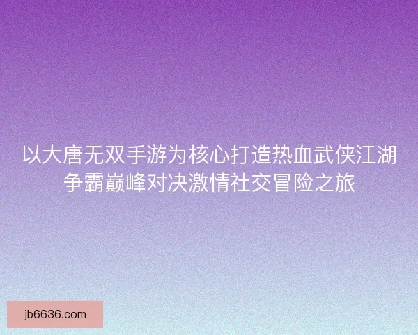 以大唐无双手游为核心打造热血武侠江湖争霸巅峰对决激情社交冒险之旅
