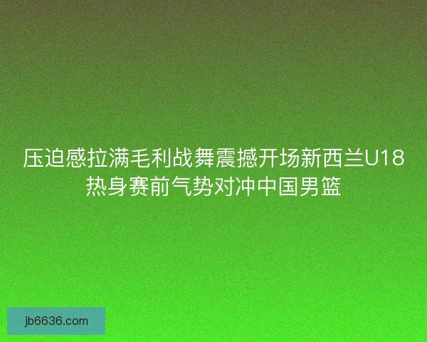 压迫感拉满毛利战舞震撼开场新西兰U18热身赛前气势对冲中国男篮