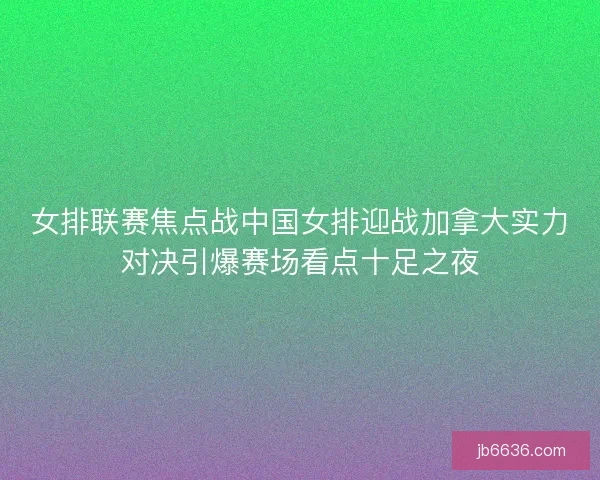 女排联赛焦点战中国女排迎战加拿大实力对决引爆赛场看点十足之夜