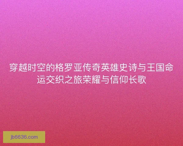穿越时空的格罗亚传奇英雄史诗与王国命运交织之旅荣耀与信仰长歌