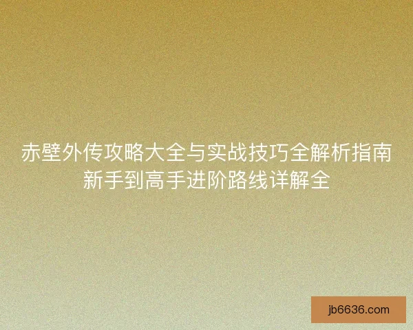 赤壁外传攻略大全与实战技巧全解析指南新手到高手进阶路线详解全