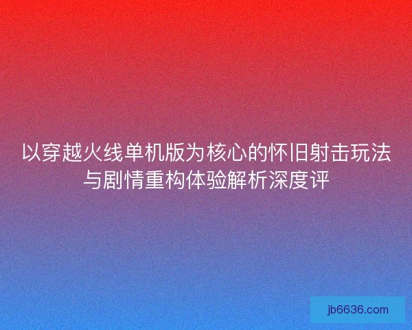 以穿越火线单机版为核心的怀旧射击玩法与剧情重构体验解析深度评