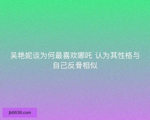 吴艳妮谈为何最喜欢哪吒 认为其性格与自己反骨相似