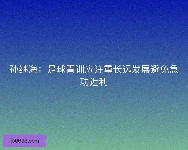 孙继海：足球青训应注重长远发展避免急功近利