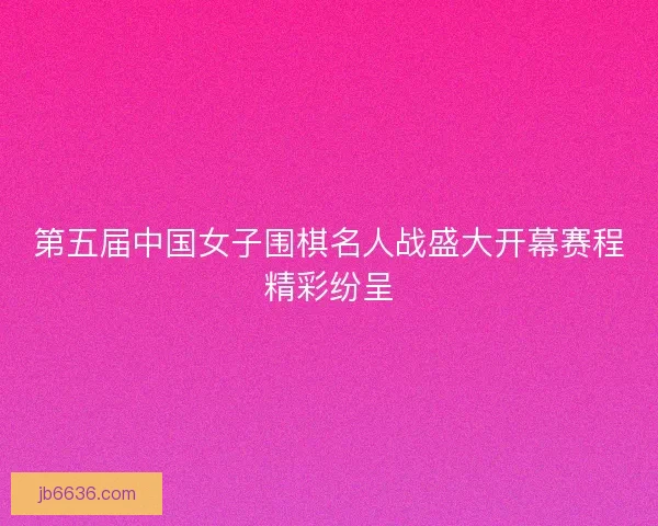 第五届中国女子围棋名人战盛大开幕赛程精彩纷呈