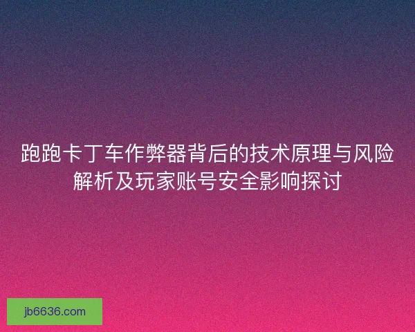 跑跑卡丁车作弊器背后的技术原理与风险解析及玩家账号安全影响探讨