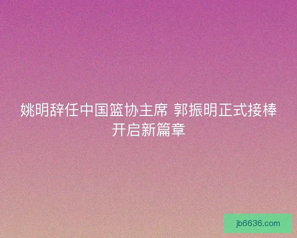 姚明辞任中国篮协主席 郭振明正式接棒开启新篇章