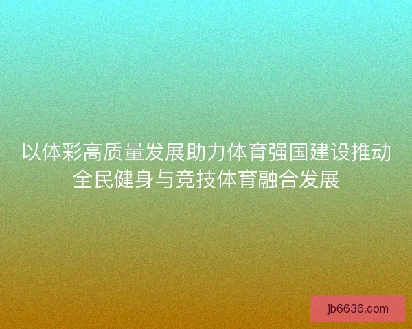 以体彩高质量发展助力体育强国建设推动全民健身与竞技体育融合发展