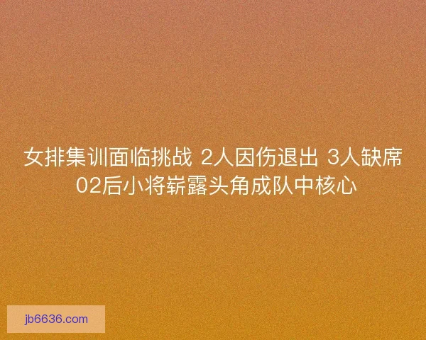 女排集训面临挑战 2人因伤退出 3人缺席 02后小将崭露头角成队中核心
