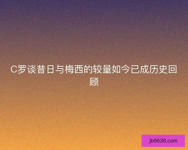 C罗谈昔日与梅西的较量如今已成历史回顾