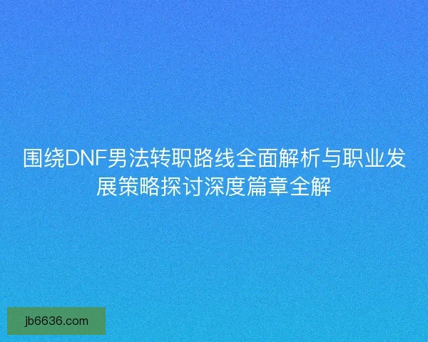 围绕DNF男法转职路线全面解析与职业发展策略探讨深度篇章全解