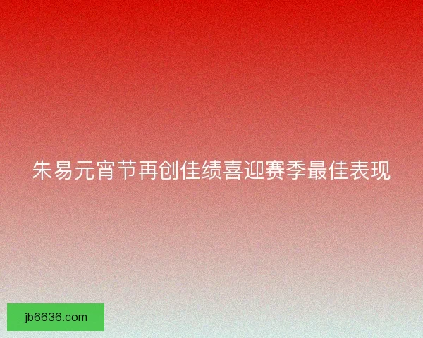 朱易元宵节再创佳绩喜迎赛季最佳表现