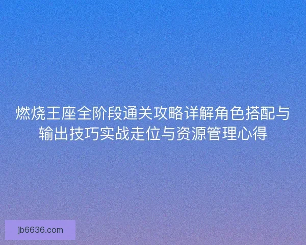 燃烧王座全阶段通关攻略详解角色搭配与输出技巧实战走位与资源管理心得