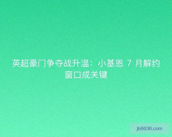 英超豪门争夺战升温：小基恩 7 月解约窗口成关键