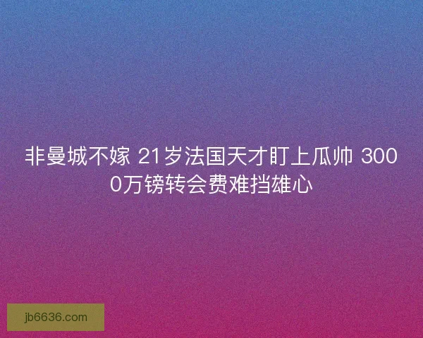 非曼城不嫁 21岁法国天才盯上瓜帅 3000万镑转会费难挡雄心