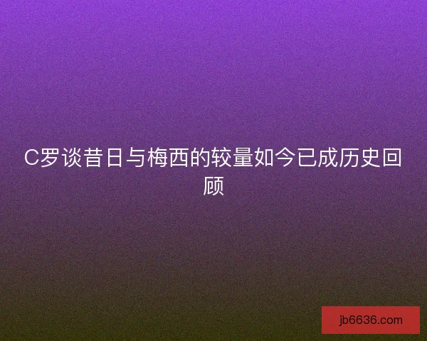 C罗谈昔日与梅西的较量如今已成历史回顾