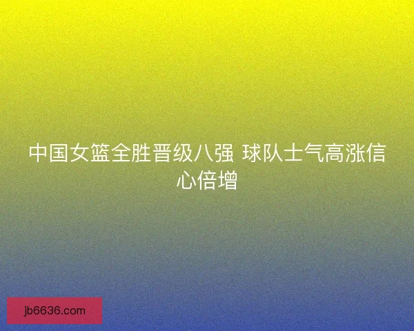 中国女篮全胜晋级八强 球队士气高涨信心倍增
