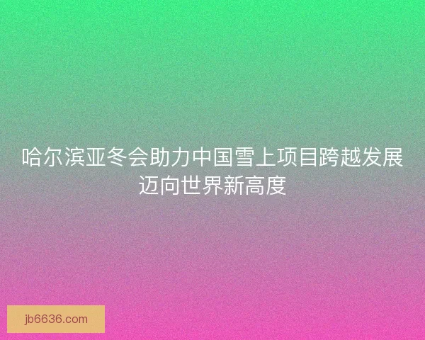 哈尔滨亚冬会助力中国雪上项目跨越发展迈向世界新高度