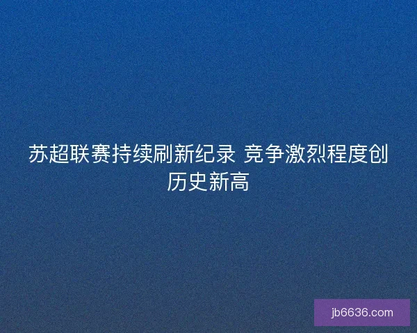 苏超联赛持续刷新纪录 竞争激烈程度创历史新高 苏超联赛持续刷新纪录 竞争激烈程度创历史新高